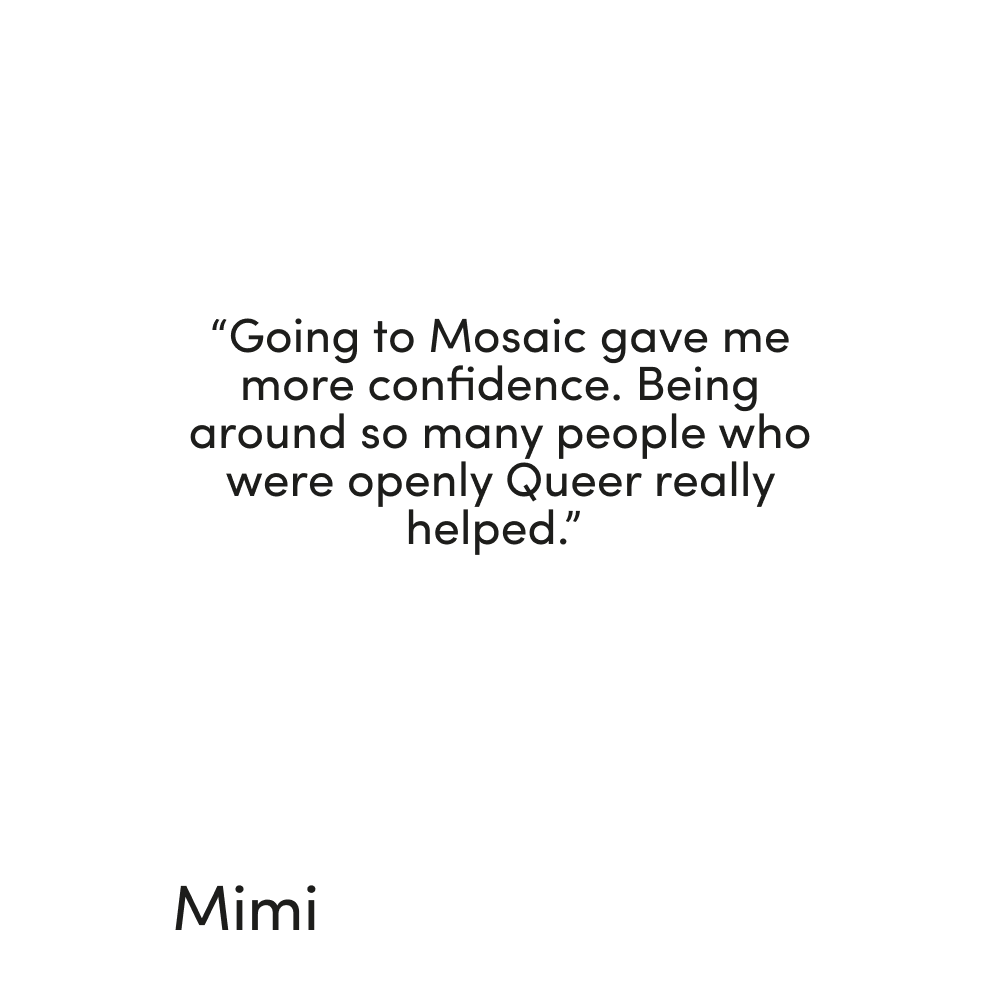 Quote from Mimi reading "Going to Mosaic gave me more confidence. being around so many people who were openly Queer really helped."